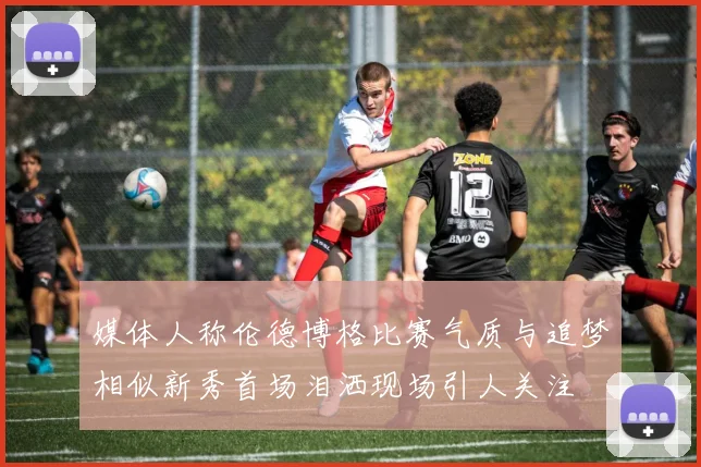 媒体人称伦德博格比赛气质与追梦相似新秀首场泪洒现场引人关注