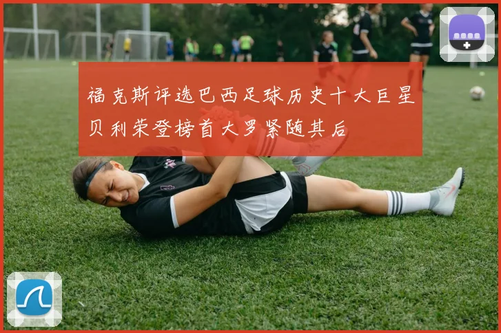 福克斯评选巴西足球历史十大巨星贝利荣登榜首大罗紧随其后