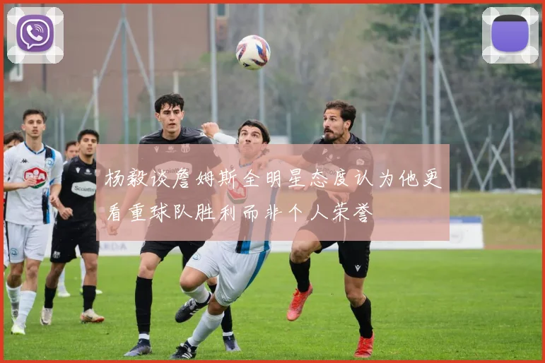 杨毅谈詹姆斯全明星态度认为他更看重球队胜利而非个人荣誉
