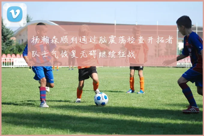 杨瀚森顺利通过脑震荡检查开拓者队士气恢复无碍继续征战