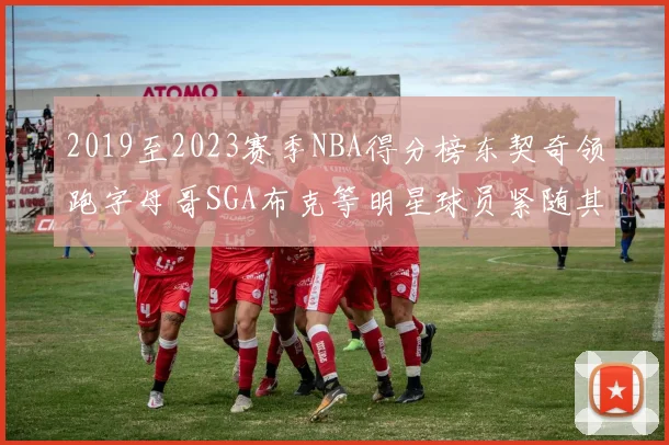 2019至2023赛季NBA得分榜东契奇领跑字母哥SGA布克等明星球员紧随其后