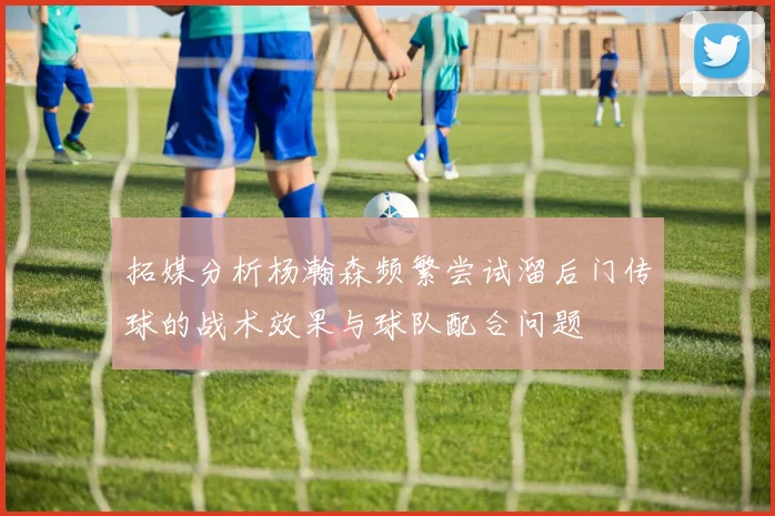 拓媒分析杨瀚森频繁尝试溜后门传球的战术效果与球队配合问题