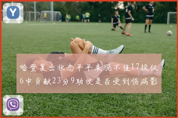 哈登复出状态平平表现不佳17投仅6中贡献23分9助攻是否受到伤病影响