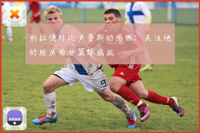 利拉德对比卢普斯的感慨：关注他的经历而非篮球成就