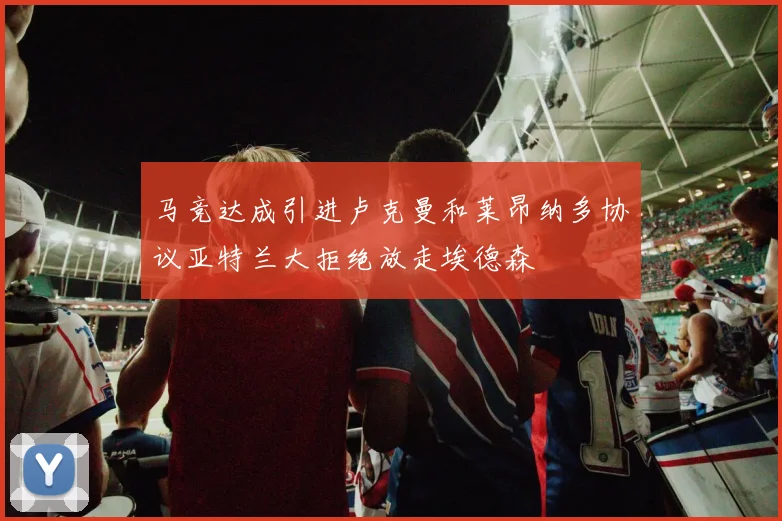 马竞达成引进卢克曼和莱昂纳多协议亚特兰大拒绝放走埃德森