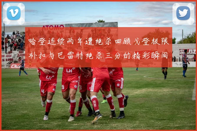 哈登连续两年遭绝杀回顾戈登极限补扣与巴雷特绝杀三分的精彩瞬间