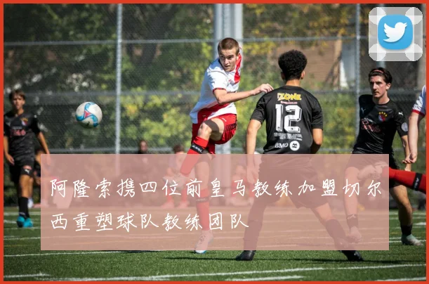 阿隆索携四位前皇马教练加盟切尔西重塑球队教练团队