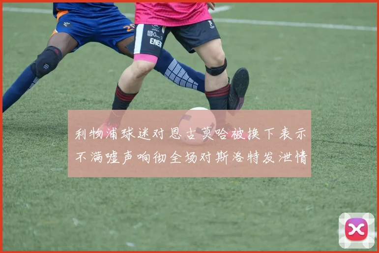 利物浦球迷对恩古莫哈被换下表示不满嘘声响彻全场对斯洛特发泄情绪