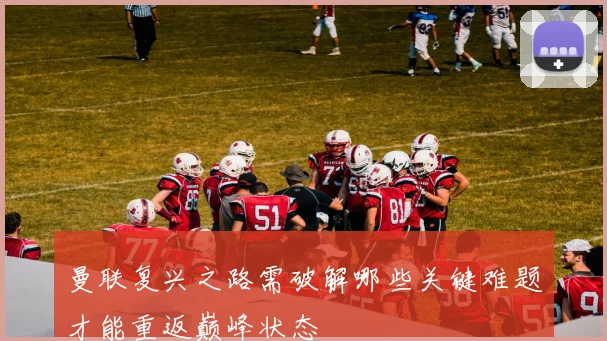 曼联复兴之路需破解哪些关键难题才能重返巅峰状态