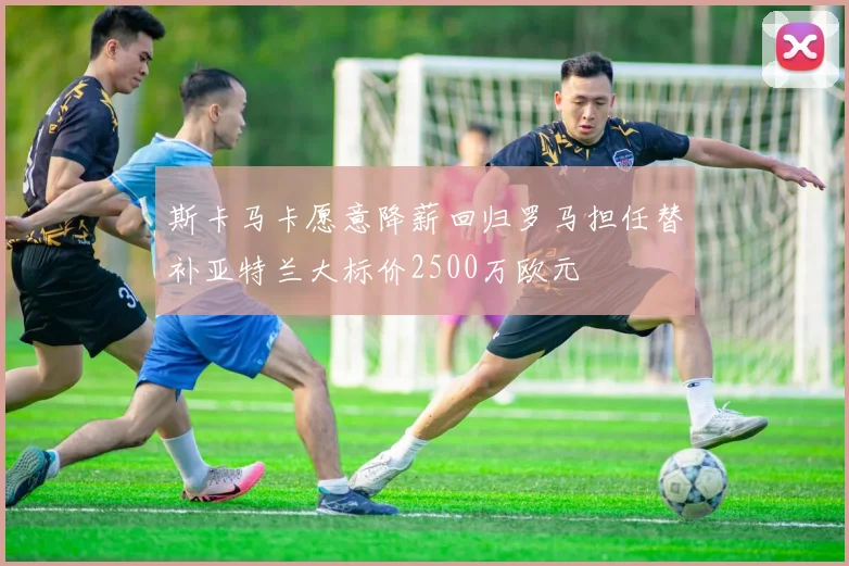 斯卡马卡愿意降薪回归罗马担任替补亚特兰大标价2500万欧元