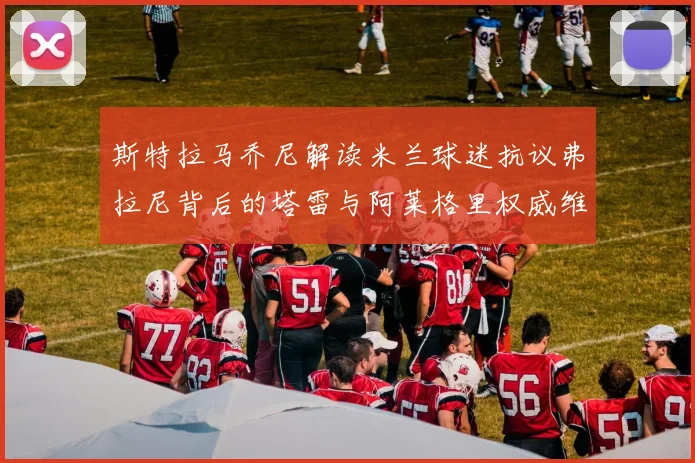 斯特拉马乔尼解读米兰球迷抗议弗拉尼背后的塔雷与阿莱格里权威维护