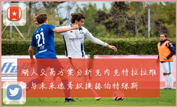 湖人交易方案分析克内克特拉拉维亚与未来选秀权换赫伯特琼斯