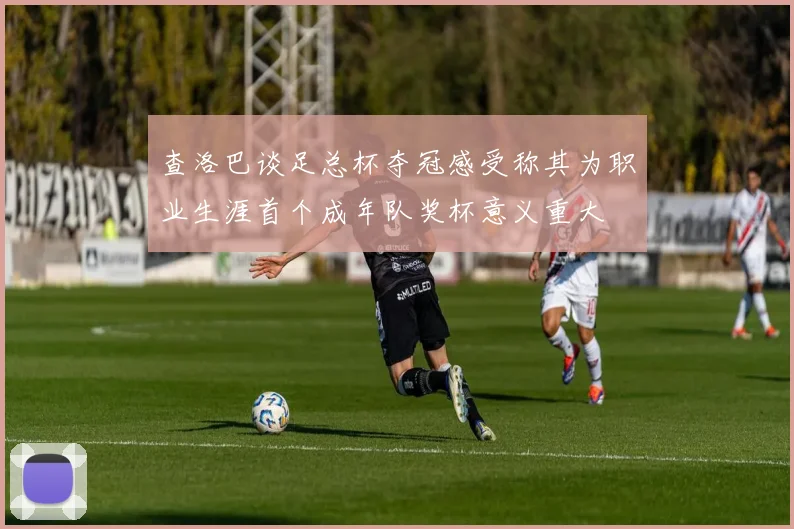 查洛巴谈足总杯夺冠感受称其为职业生涯首个成年队奖杯意义重大