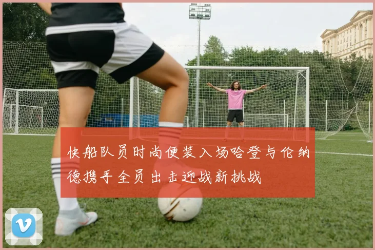 快船队员时尚便装入场哈登与伦纳德携手全员出击迎战新挑战