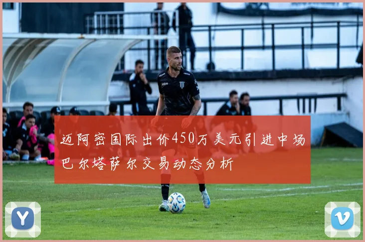 迈阿密国际出价450万美元引进中场巴尔塔萨尔交易动态分析