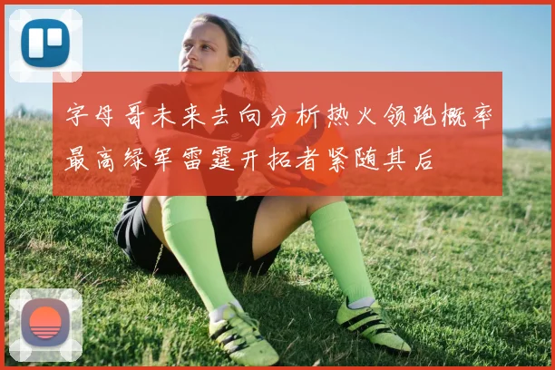 字母哥未来去向分析热火领跑概率最高绿军雷霆开拓者紧随其后