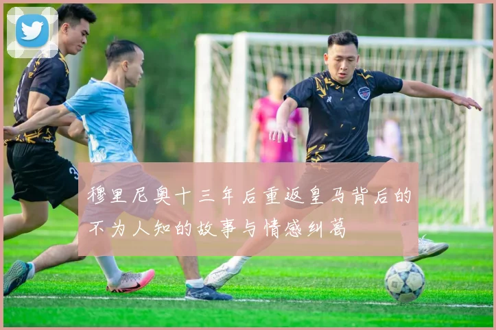 穆里尼奥十三年后重返皇马背后的不为人知的故事与情感纠葛