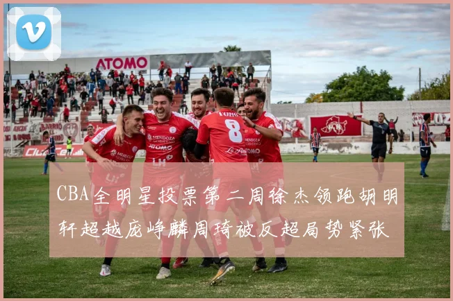 CBA全明星投票第二周徐杰领跑胡明轩超越庞峥麟周琦被反超局势紧张